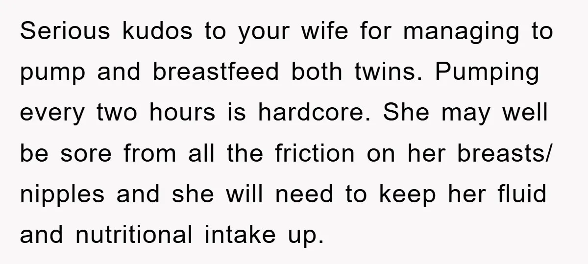 Serious kudos to your wife for managing to pump and breastfeed both twins. Pumping every two hours is hardcore. She may well be sore from all the friction on her...