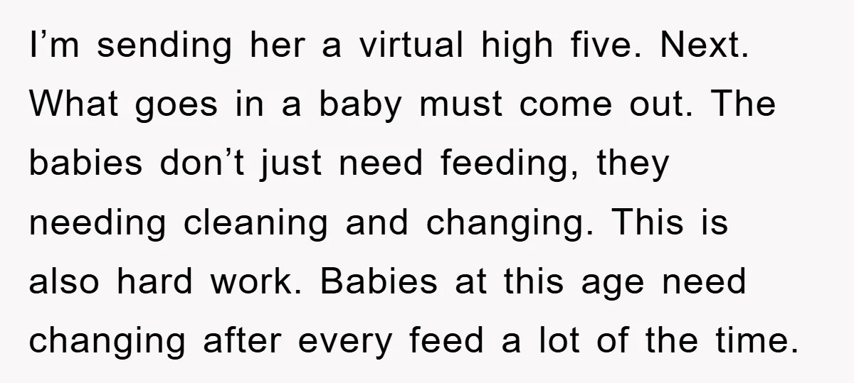 I’m sending her a virtual high five. Next. What goes in a baby must come out. The babies don’t just need feeding, they needing cleaning and changing. This is also...