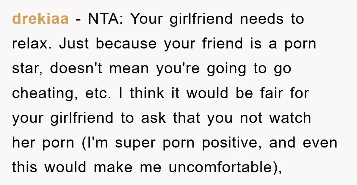 drekiaa − NTA: Your girlfriend needs to relax. Just because your friend is a porn star, doesn't mean you're going to go cheating, etc. I think it would be fair...