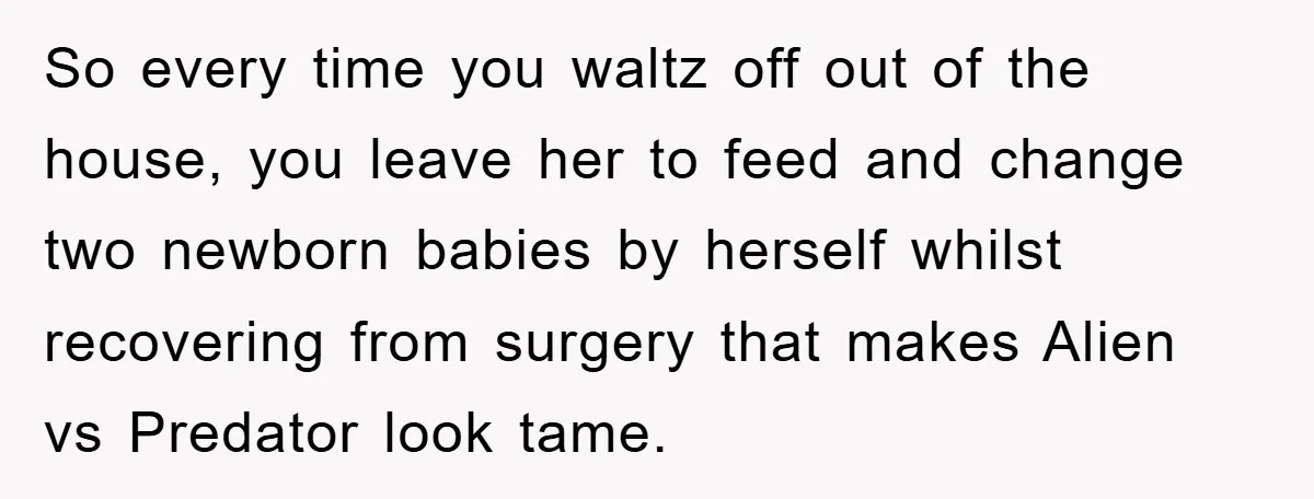 So every time you waltz off out of the house, you leave her to feed and change two newborn babies by herself whilst recovering from surgery that makes Alien vs...
