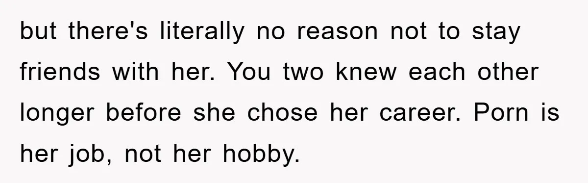 but there's literally no reason not to stay friends with her. You two knew each other longer before she chose her career. Porn is her job, not her hobby.