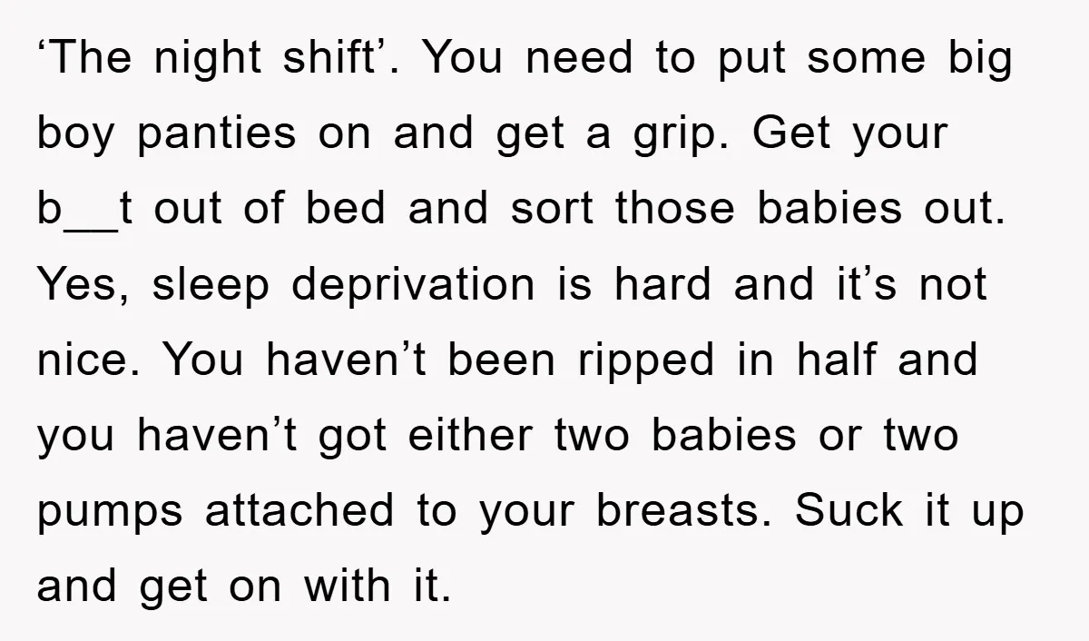 ‘The night shift’. You need to put some big boy panties on and get a grip. Get your b__t out of bed and sort those babies out. Yes, sleep deprivation...