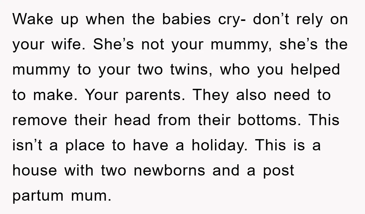 Wake up when the babies cry- don’t rely on your wife. She’s not your mummy, she’s the mummy to your two twins, who you helped to make. Your parents. They...