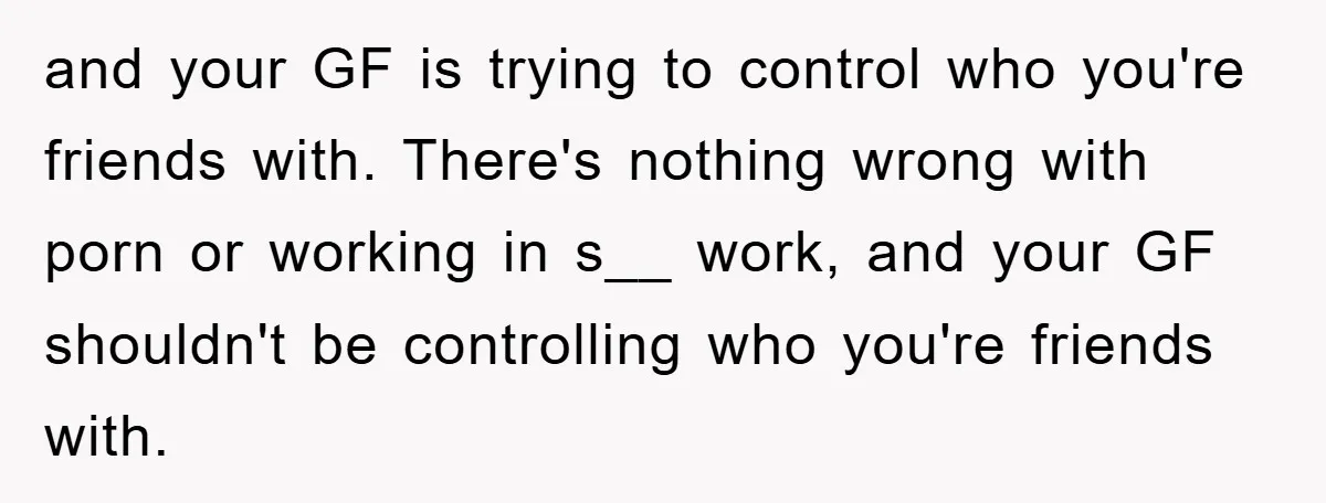 and your GF is trying to control who you're friends with. There's nothing wrong with porn or working in s__ work, and your GF shouldn't be controlling who you're friends...