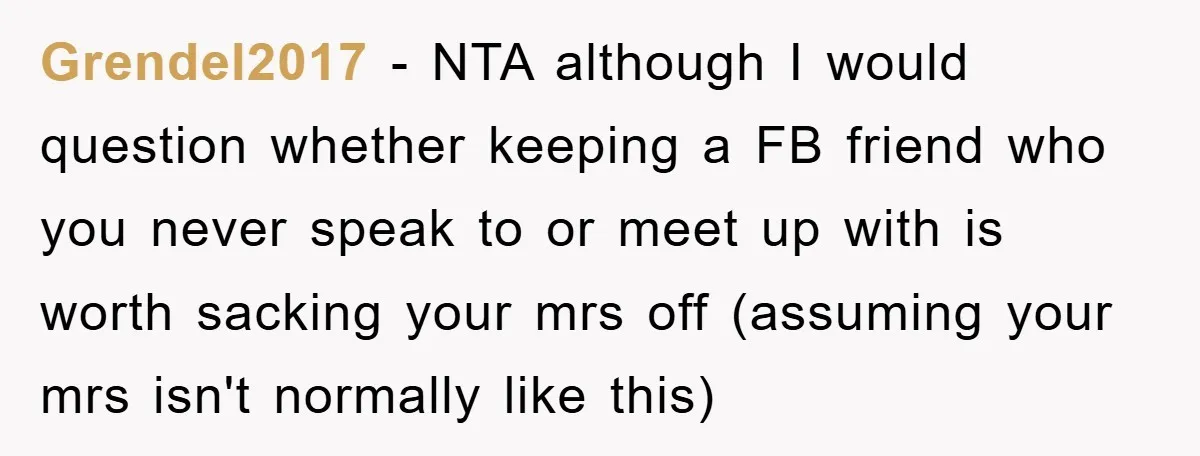 Grendel2017 − NTA although I would question whether keeping a FB friend who you never speak to or meet up with is worth sacking your mrs off (assuming your mrs...