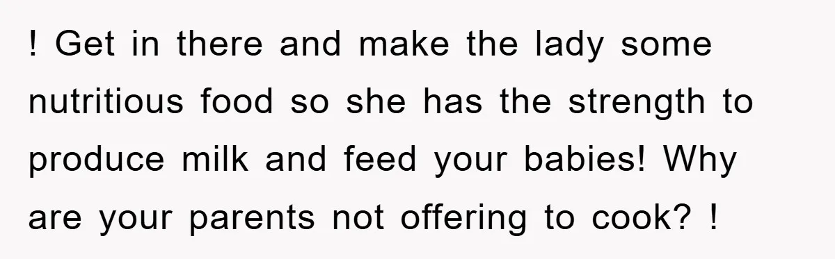 ! Get in there and make the lady some nutritious food so she has the strength to produce milk and feed your babies! Why are your parents not offering to...