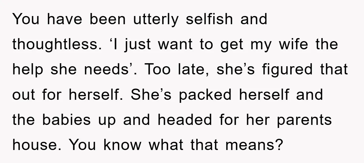 You have been utterly selfish and thoughtless. ‘I just want to get my wife the help she needs’. Too late, she’s figured that out for herself. She’s packed herself and...