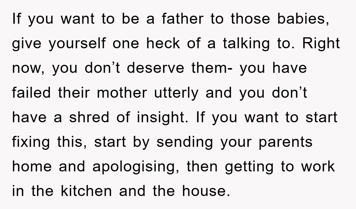 If you want to be a father to those babies, give yourself one heck of a talking to. Right now, you don’t deserve them- you have failed their mother utterly...