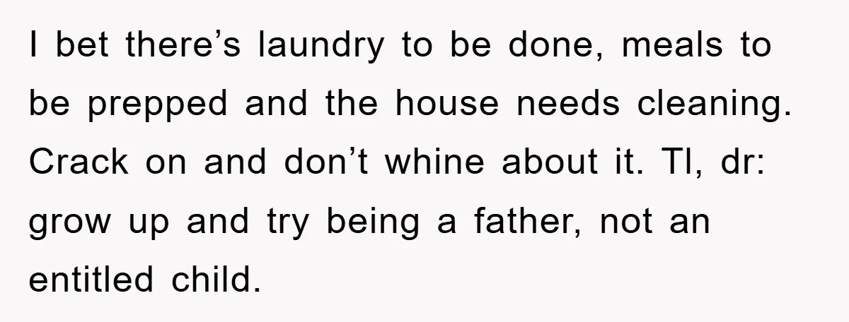 I bet there’s laundry to be done, meals to be prepped and the house needs cleaning. Crack on and don’t whine about it. Tl, dr: grow up and try being...