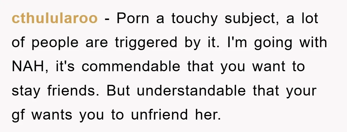 cthulularoo − Porn a touchy subject, a lot of people are triggered by it. I'm going with NAH, it's commendable that you want to stay friends. But understandable that your...