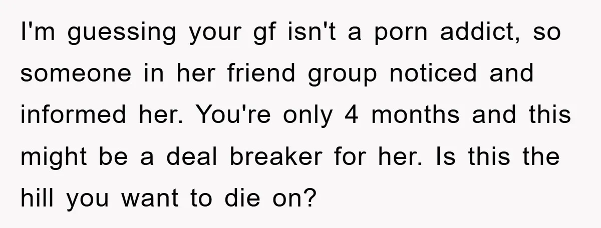 I'm guessing your gf isn't a porn addict, so someone in her friend group noticed and informed her. You're only 4 months and this might be a deal breaker for...