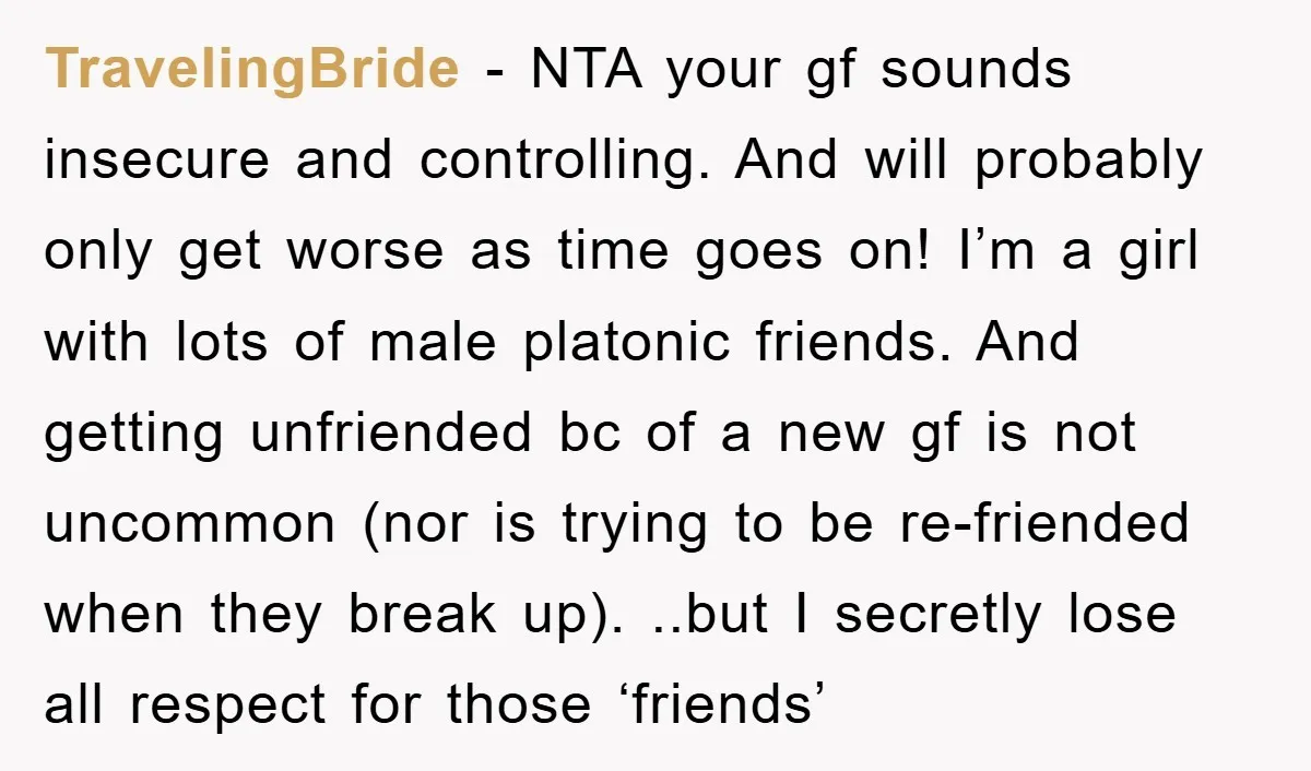 TravelingBride − NTA your gf sounds insecure and controlling. And will probably only get worse as time goes on! I’m a girl with lots of male platonic friends. And getting...