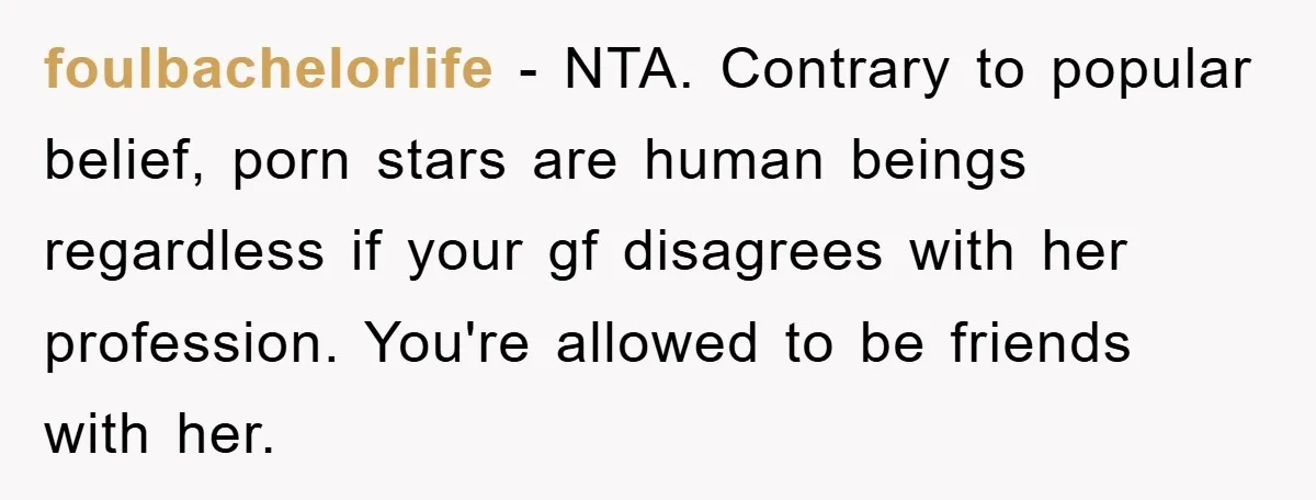 foulbachelorlife − NTA. Contrary to popular belief, porn stars are human beings regardless if your gf disagrees with her profession. You're allowed to be friends with her.