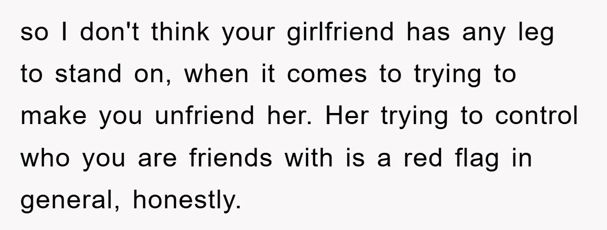 so I don't think your girlfriend has any leg to stand on, when it comes to trying to make you unfriend her. Her trying to control who you are friends...
