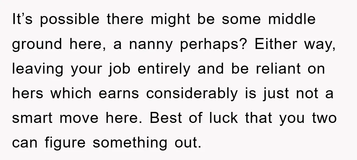 It’s possible there might be some middle ground here, a nanny perhaps? Either way, leaving your job entirely and be reliant on hers which earns considerably is just not a...