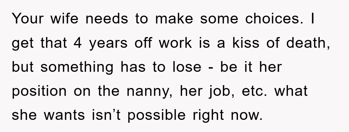 Your wife needs to make some choices. I get that 4 years off work is a kiss of death, but something has to lose - be it her position on...
