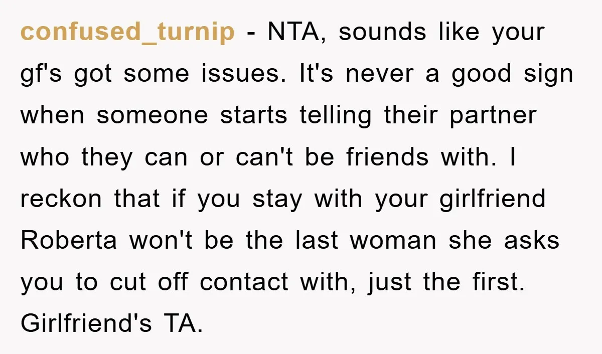 confused_turnip − NTA, sounds like your gf's got some issues. It's never a good sign when someone starts telling their partner who they can or can't be friends with. I...