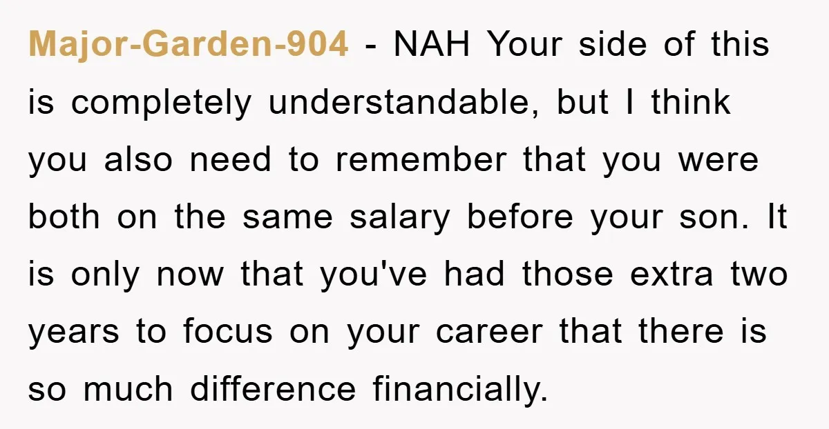 Major-Garden-904 − NAH Your side of this is completely understandable, but I think you also need to remember that you were both on the same salary before your son. It...