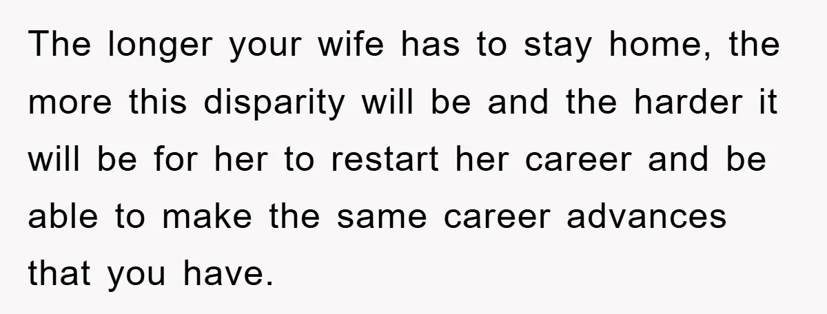 The longer your wife has to stay home, the more this disparity will be and the harder it will be for her to restart her career and be able to...