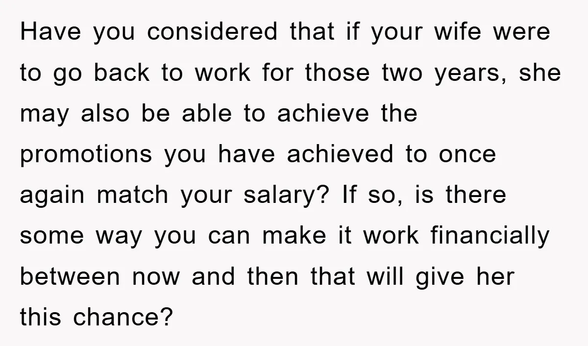 Have you considered that if your wife were to go back to work for those two years, she may also be able to achieve the promotions you have achieved to...