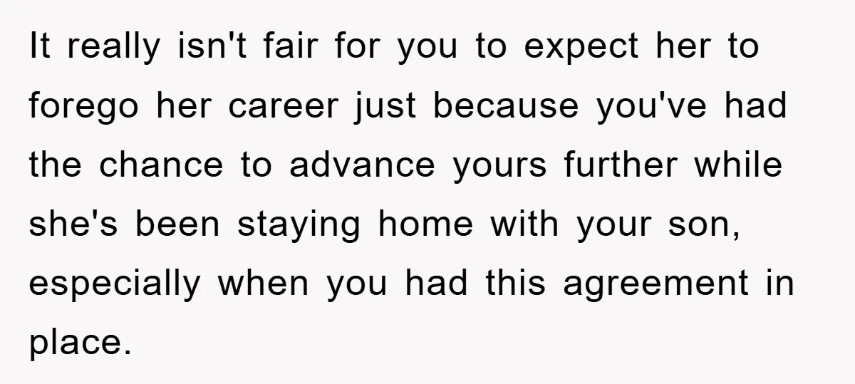 It really isn't fair for you to expect her to forego her career just because you've had the chance to advance yours further while she's been staying home with your...