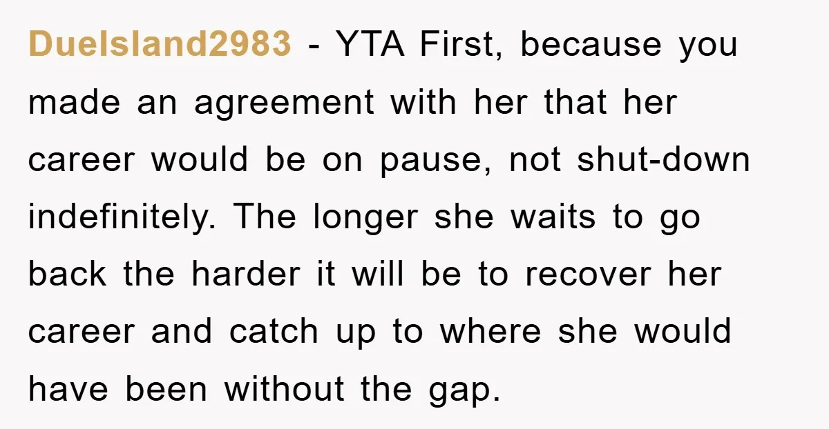 DueIsland2983 − YTA First, because you made an agreement with her that her career would be on pause, not shut-down indefinitely. The longer she waits to go back the harder...