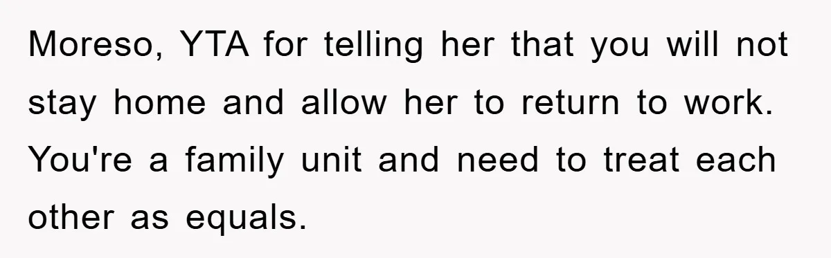 Moreso, YTA for telling her that you will not stay home and allow her to return to work. You're a family unit and need to treat each other as equals.