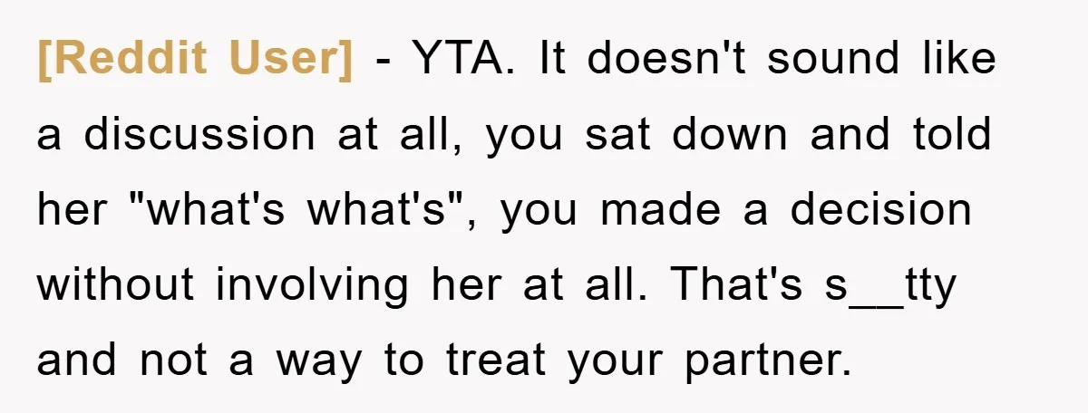 [Reddit User] − YTA. It doesn't sound like a discussion at all, you sat down and told her "what's what's", you made a decision without involving her at all. That's...