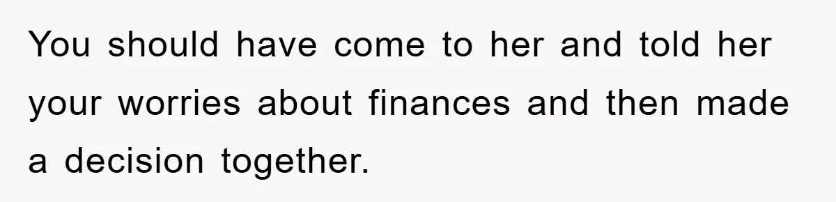 You should have come to her and told her your worries about finances and then made a decision together.