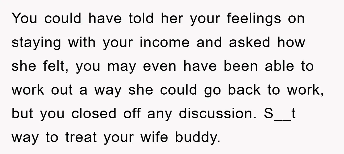 You could have told her your feelings on staying with your income and asked how she felt, you may even have been able to work out a way she could...