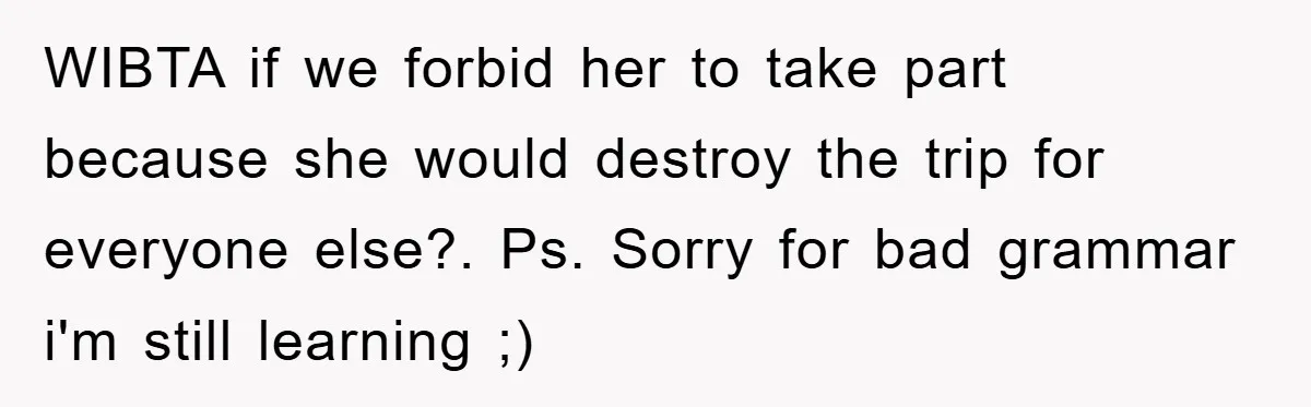 WIBTA if we forbid her to take part because she would destroy the trip for everyone else?. Ps. Sorry for bad grammar i'm still learning ;)