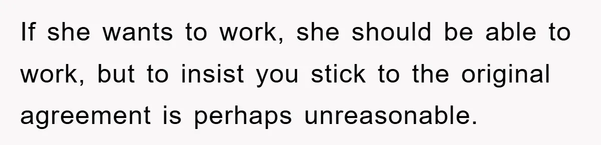 If she wants to work, she should be able to work, but to insist you stick to the original agreement is perhaps unreasonable.