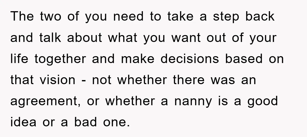 The two of you need to take a step back and talk about what you want out of your life together and make decisions based on that vision - not...