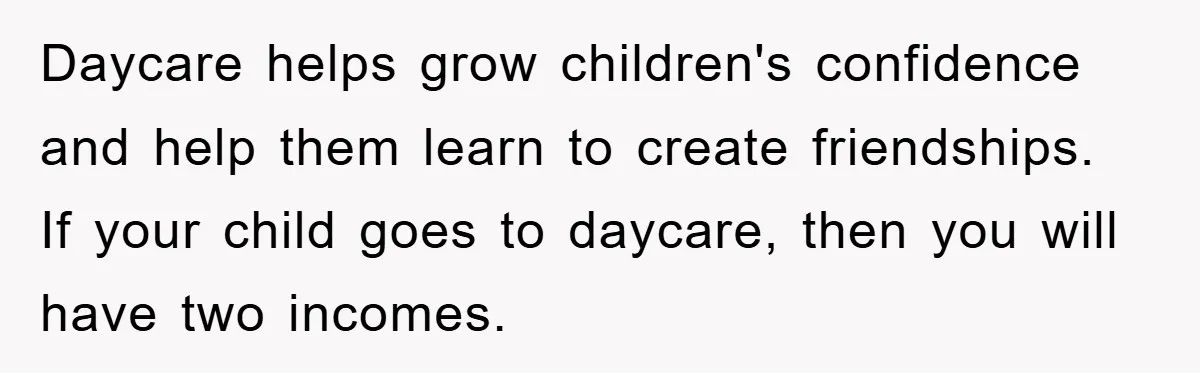 Daycare helps grow children's confidence and help them learn to create friendships. If your child goes to daycare, then you will have two incomes.