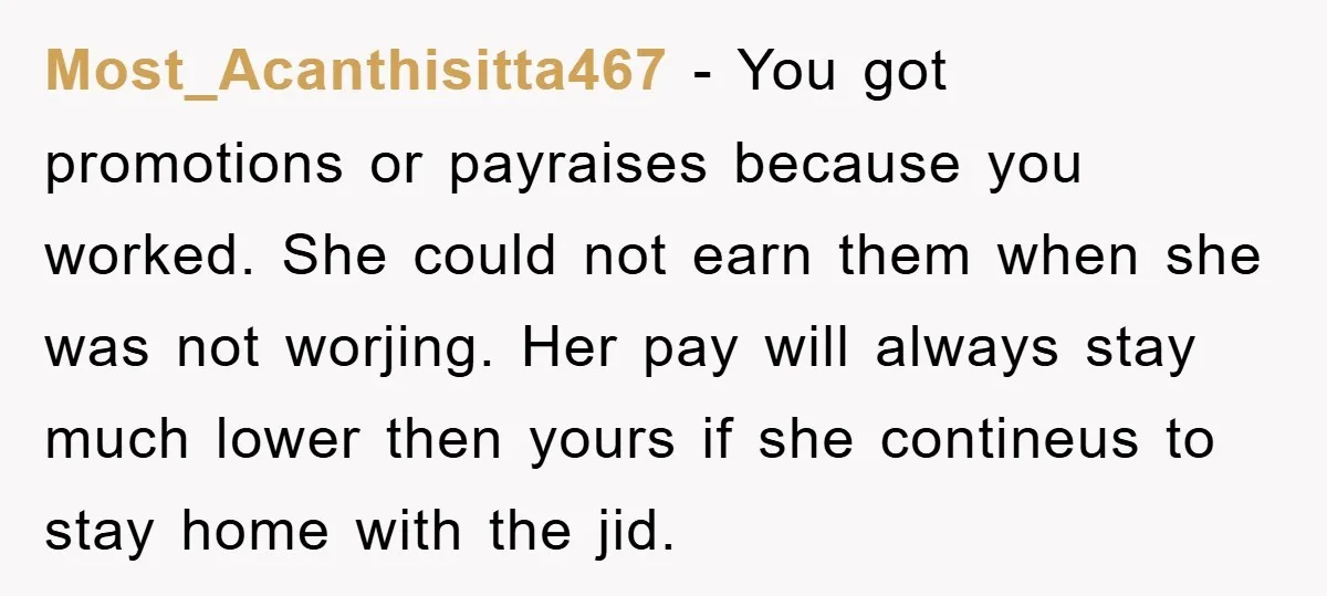 Most_Acanthisitta467 − You got promotions or payraises because you worked. She could not earn them when she was not worjing. Her pay will always stay much lower then yours if...
