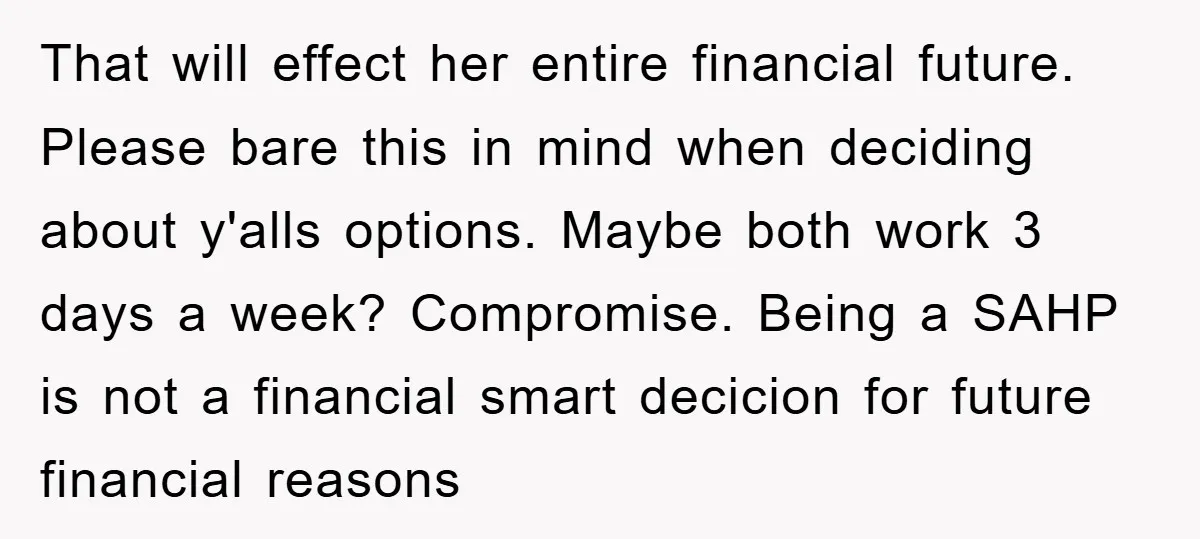 That will effect her entire financial future. Please bare this in mind when deciding about y'alls options. Maybe both work 3 days a week? Compromise. Being a SAHP is not...