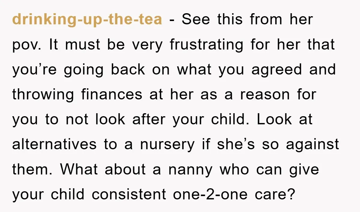 drinking-up-the-tea − See this from her pov. It must be very frustrating for her that you’re going back on what you agreed and throwing finances at her as a reason...