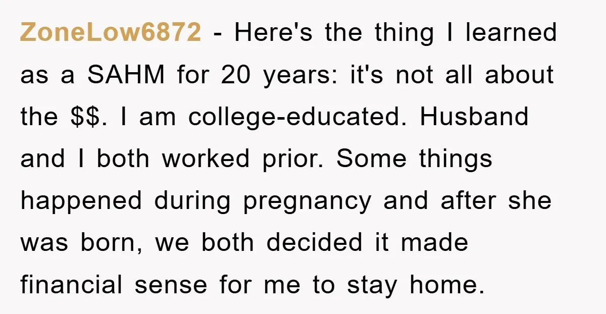 ZoneLow6872 − Here's the thing I learned as a SAHM for 20 years: it's not all about the $$. I am college-educated. Husband and I both worked prior. Some things...