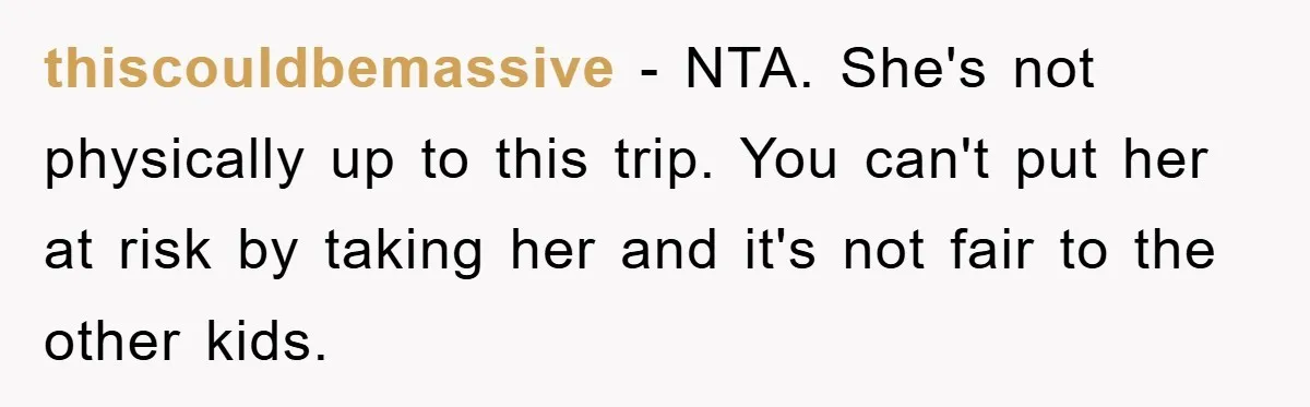 thiscouldbemassive - NTA. She's not physically up to this trip. You can't put her at risk by taking her and it's not fair to the other kids.