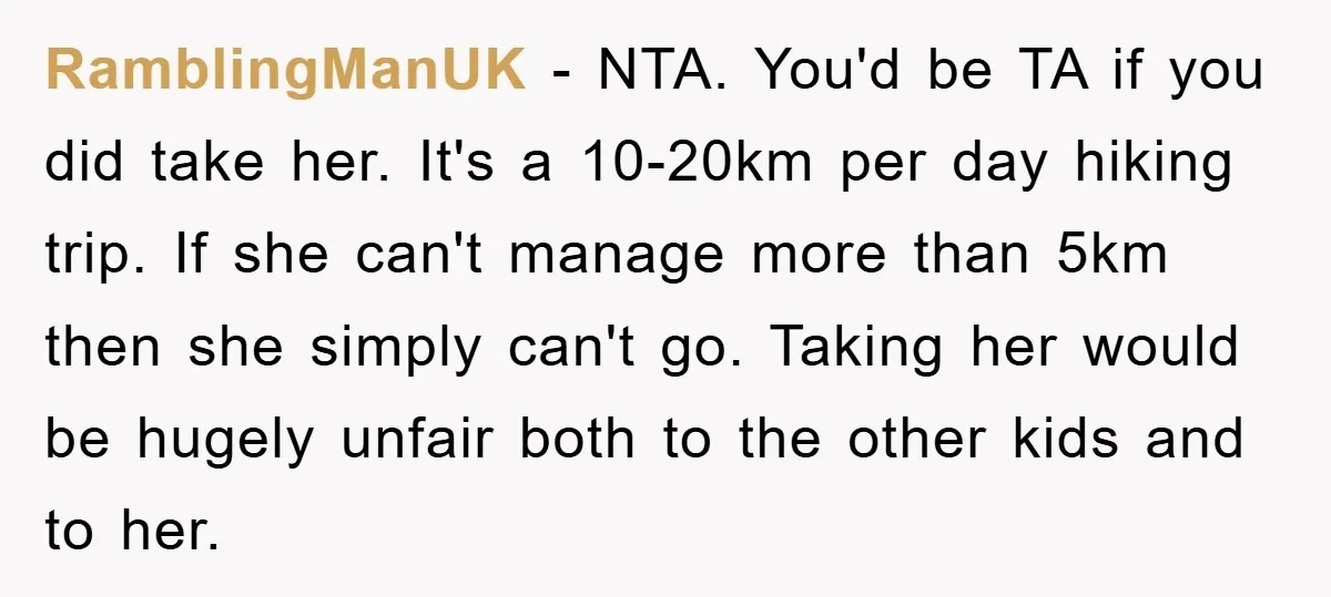 RamblingManUK - NTA. You'd be TA if you did take her. It's a 10-20km per day hiking trip. If she can't manage more than 5km then she simply can't go....
