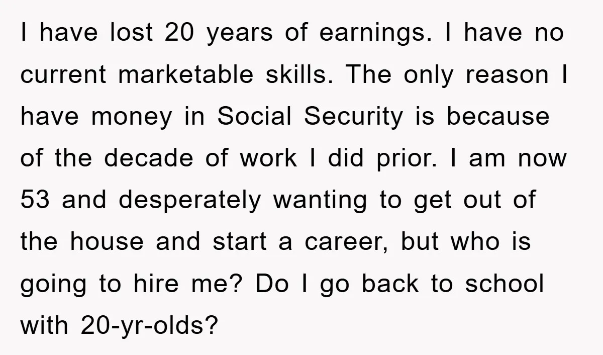 I have lost 20 years of earnings. I have no current marketable skills. The only reason I have money in Social Security is because of the decade of work I...
