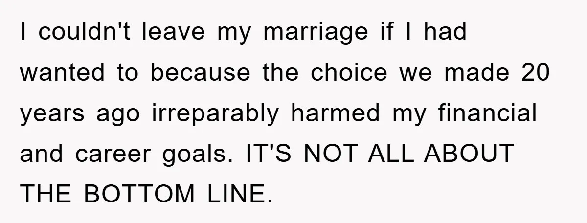 I couldn't leave my marriage if I had wanted to because the choice we made 20 years ago irreparably harmed my financial and career goals. IT'S NOT ALL ABOUT THE...