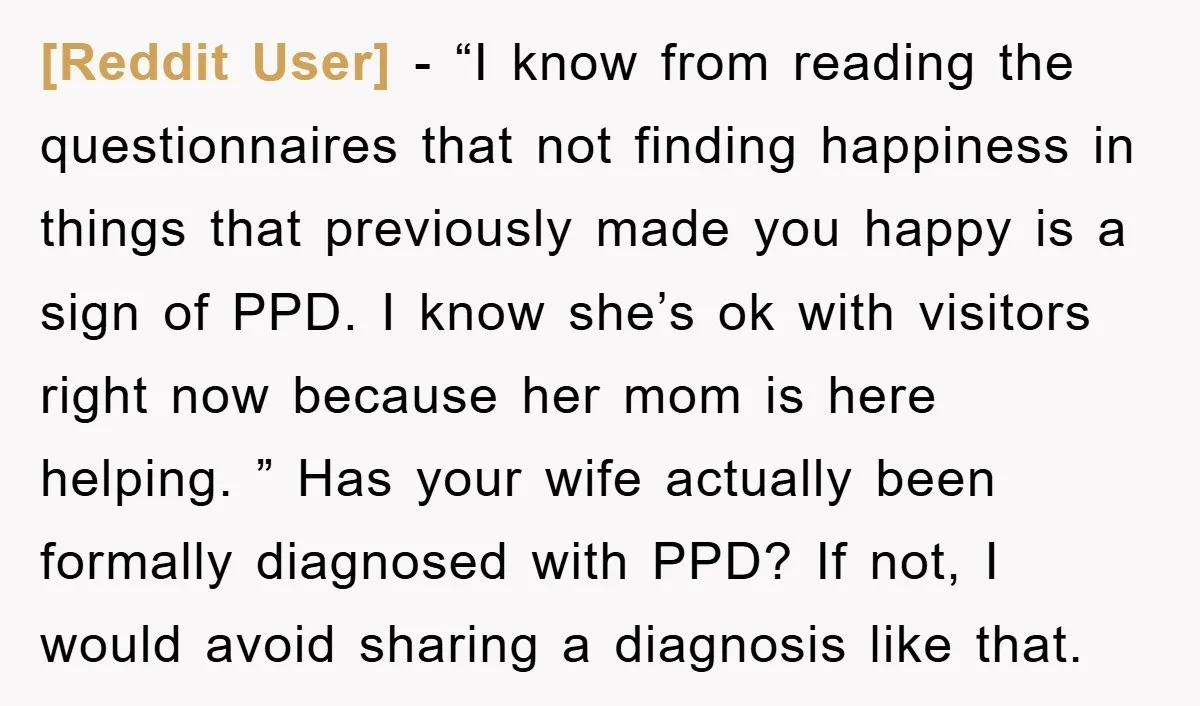 [Reddit User] − “I know from reading the questionnaires that not finding happiness in things that previously made you happy is a sign of PPD. I know she’s ok with...