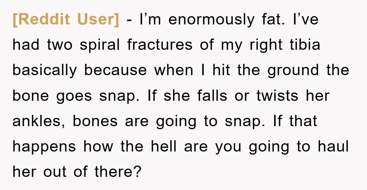 [Reddit User] - I’m enormously fat. I’ve had two spiral fractures of my right tibia basically because when I hit the ground the bone goes snap. If she falls or...