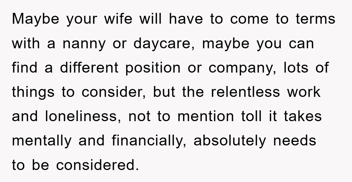 Maybe your wife will have to come to terms with a nanny or daycare, maybe you can find a different position or company, lots of things to consider, but the...