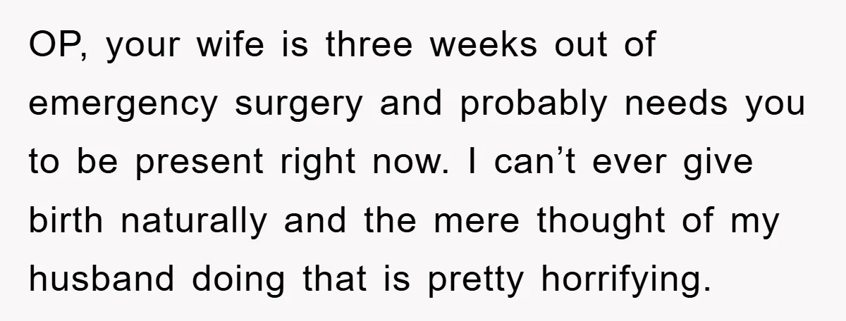 OP, your wife is three weeks out of emergency surgery and probably needs you to be present right now. I can’t ever give birth naturally and the mere thought of...