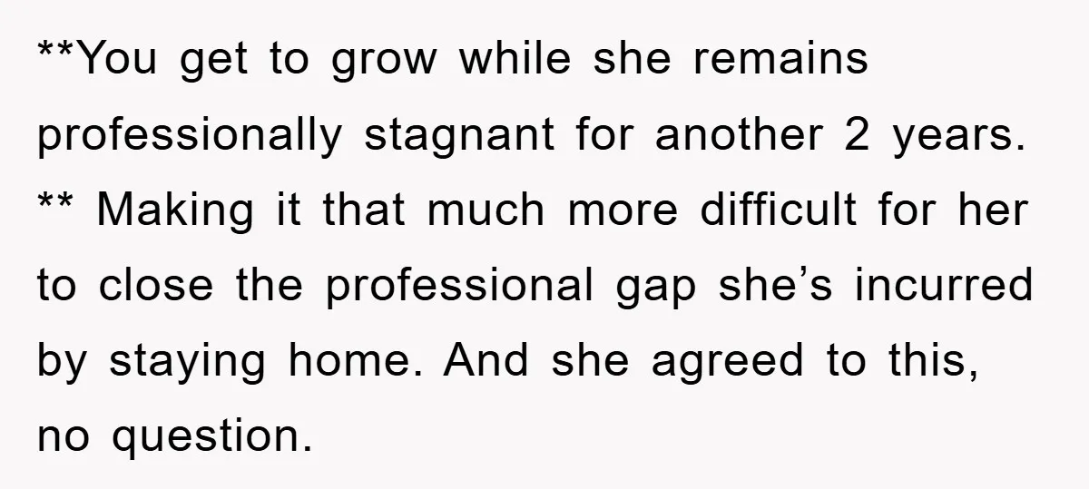 **You get to grow while she remains professionally stagnant for another 2 years. ** Making it that much more difficult for her to close the professional gap she’s incurred by...