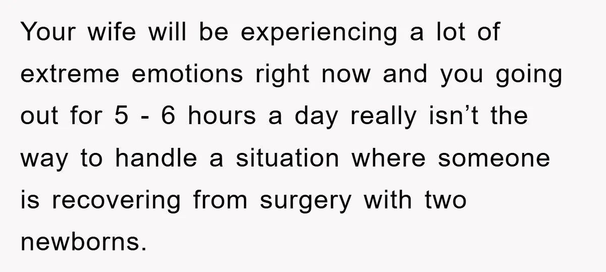 Your wife will be experiencing a lot of extreme emotions right now and you going out for 5 - 6 hours a day really isn’t the way to handle a...