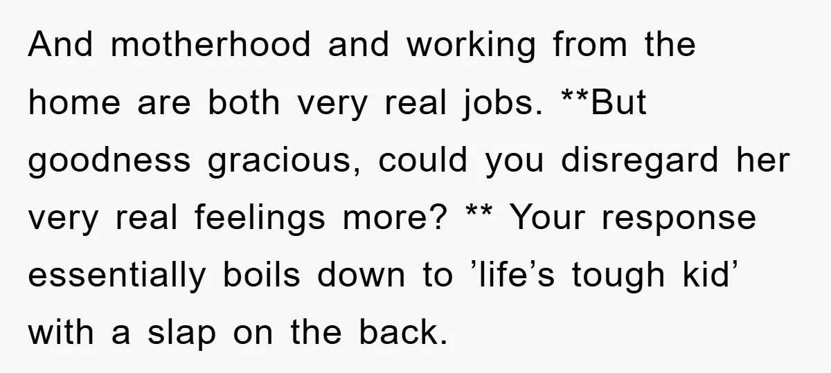 And motherhood and working from the home are both very real jobs. **But goodness gracious, could you disregard her very real feelings more? ** Your response essentially boils down to...