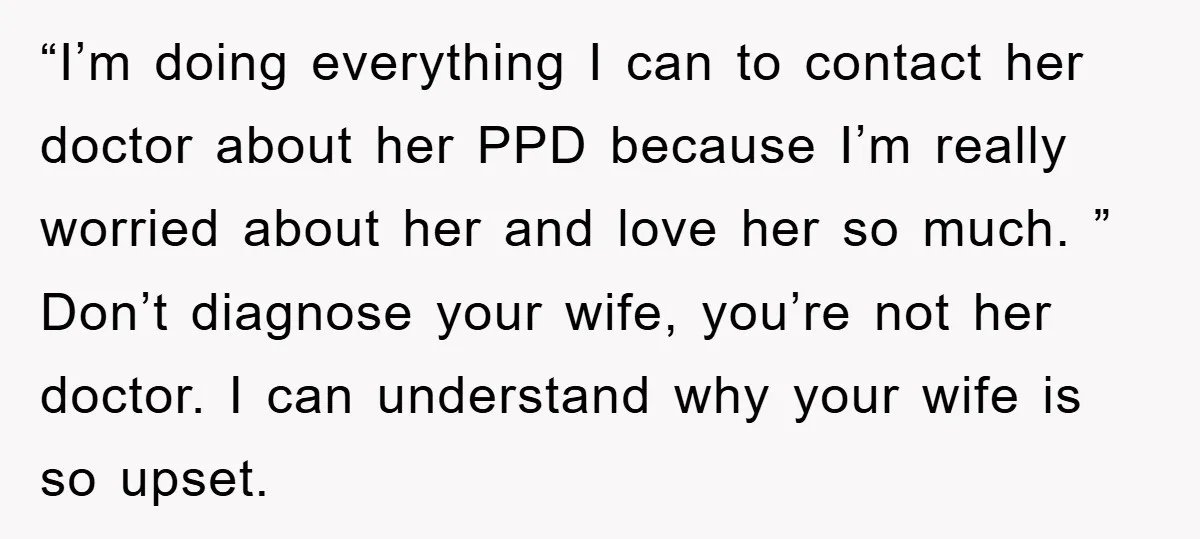“I’m doing everything I can to contact her doctor about her PPD because I’m really worried about her and love her so much. ” Don’t diagnose your wife, you’re not...